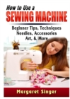 How to Use a Sewing Machine : Beginner Tips, Techniques, Needles, Accessories, Art, & More - Book