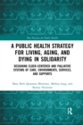 A Public Health Strategy for Living, Aging and Dying in Solidarity : Designing Elder-Centered and Palliative Systems of Care, Environments, Services and Supports - Book