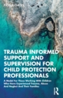 Trauma Informed Support and Supervision for Child Protection Professionals : A Model For Those Working With Children Who Have Experienced Trauma, Abuse And Neglect And Their Families - Book