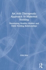 An Arts Therapeutic Approach to Maternal Holding : Developing Healthy Mother and Child Holding Relationships - Book