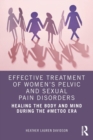 Effective Treatment of Women’s Pelvic and Sexual Pain Disorders : Healing the Body and Mind During the #MeToo Era - Book