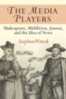 The Media Players : Shakespeare, Middleton, Jonson, and the Idea of News - Book