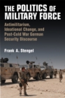 The Politics of Military Force : Antimilitarism, Ideational Change, and Post-Cold War German Security Discourse - Book
