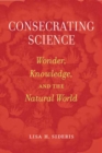Consecrating Science : Wonder, Knowledge, and the Natural World - Book