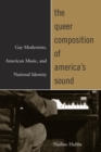 The Queer Composition of America's Sound : Gay Modernists, American Music, and National Identity - Nadine Hubbs