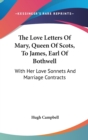 The Love Letters Of Mary, Queen Of Scots, To James, Earl Of Bothwell: With Her Love Sonnets And Marriage Contracts - Book