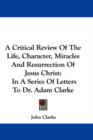 A Critical Review Of The Life, Character, Miracles And Resurrection Of Jesus Christ: In A Series Of Letters To Dr. Adam Clarke - Book