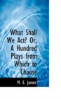 What Shall We ACT? Or, a Hundred Plays from Which to Choose - Book
