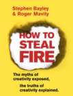 How to Steal Fire : The Myths of Creativity Exposed, The Truths of Creativity Explained - Book