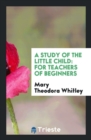 A Study of the Little Child : For Teachers of Beginners - Book