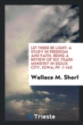 Let There Be Light : A Study in Freedom and Faith, Being a Review of Six Years Ministry in Sioux City, Iowa; Pp. 1-140 - Book