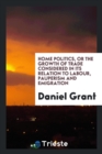 Home Politics, or the Growth of Trade Considered in Its Relation to Labour, Pauperism and Emigration - Book