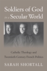 Soldiers of God in a Secular World : Catholic Theology and Twentieth-Century French Politics - Shortall Sarah Shortall