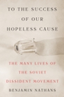 To the Success of Our Hopeless Cause : The Many Lives of the Soviet Dissident Movement - Book