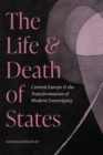 The Life and Death of States : Central Europe and the Transformation of Modern Sovereignty - Book