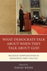 What Democrats Talk About When They Talk About God : Religious Communication in Democratic Party Politics - Book