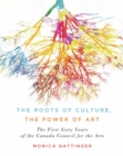 The Roots of Culture, the Power of Art : The First Sixty Years of the Canada Council for the Arts - Book
