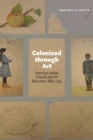 Colonized through Art : American Indian Schools and Art Education, 1889-1915 - Book