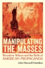 Manipulating the Masses : Woodrow Wilson and the Birth of American Propaganda - Book