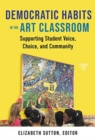 Democratic Habits in the Art Classroom : Supporting Student Voice, Choice, and Community - Book