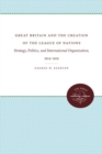 Great Britain and the Creation of the League of Nations : Strategy, Politics, and International Organization, 1914-1919 - Book