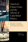 America's Urban Crisis and the Advent of Color-Blind Politics : Education, Incarceration, Segregation, and the Future of the U.S. Multiracial Democracy - Book