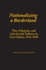 Nationalizing a Borderland : War, Ethnicity, and Anti-Jewish Violence in East Galicia, 1914-1920 - Book