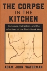 The Corpse in the Kitchen : Enclosure, Extraction, and the Afterlives of the Black Hawk War - eBook