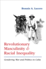 Revolutionary Masculinity and Racial Inequality : Gendering War and Politics in Cuba - eBook