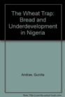 The Wheat Trap : Bread and Underdevelopment in Nigeria - Book