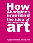 How Aborigines Invented The Idea Of Contemporary Art : Writings on Aborginal Art 19080-2006 - Book