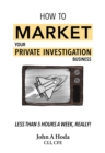 How To Market Your Private Investigation Business: Less Than 5 Hours A Week, Really! - Book