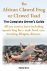 The African Clawed Frog or Clawed Toad, the Complete Owner's Guide, All You Need to Know Including Aquatic Frog Facts, Tank, Food, Care, Breeding, Lifespan, Diseases. - Book