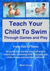 Teach Your Child To Swim Through Games And Play : From Tots To Teens. 60 games that use the power of play to embed basic swimming skills and make your child a happy and confident swimmer. - Book