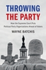Throwing the Party : How the Supreme Court Puts Political Party Organizations Ahead of Voters - Book