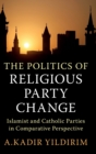 The Politics of Religious Party Change : Islamist and Catholic Parties in Comparative Perspective - Book
