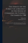 The Debate on the Subject of a Regency, in the House of Commons, on Tuesday, December 16, 1788 [microform] : Containing the Speeches of Mr. Pitt, Mr. Fox, &c. &c. With a Correct List of the Division T - Book