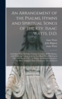 An Arrangement of the Psalms, Hymns and Spiritual Songs of the Rev. Isaac Watts, D.D. : Including (what No Other Volume Contains) All His Hymns, With Which the Vacancies in the First Book Were Filled - Book
