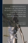 Correspondence, Reports of the Minister of Justice and Orders in Council Upon the Subject of Provincial Legislation, 1904-1906 [microform] - Book
