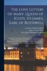 The Love Letters of Mary, Queen of Scots, to James, Earl of Bothwell; : With Her Love Sonnets and Marriage Contracts, (being the Long-missing Originals From the Gilt Casket). Explained by State Papers - Book