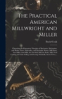 The Practical American Millwright and Miller : Comprising the Elementary Principles of Mechanics, Mechanism, and Motive Power, Hydraulics, and Hydraulic Motors, Mill Dams, Saw-mills, Grist-mills, the - Book