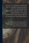 An Act to Repeal Certain Acts Therein Mentioned and to Make Better Provision Respecting the Admission of Land Surveyors and the Survey of Lands in This Province [microform] - Book
