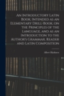 An Introductory Latin Book, Intended as an Elementary Drill-Book, on the Principles of the Language, and as an Introduction to the Author's Grammar, Reader and Latin Composition - Book