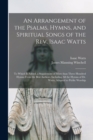 An Arrangement of the Psalms, Hymns, and Spiritual Songs of the Rev. Isaac Watts : to Which is Added, a Supplement of More Than Three Hundred Hymns From the Best Authors, Including All the Hymns of Dr - Book