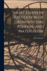 Short Essays in Refutation of Agnosticism, Atheism, and Materialism - Book