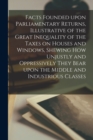 Facts Founded Upon Parliamentary Returns, Illustrative of the Great Inequality of the Taxes on Houses and Windows, Shewing How Unjustly and Oppressively They Bear Upon the Middle and Industrious Class - Book