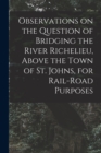 Observations on the Question of Bridging the River Richelieu, Above the Town of St. Johns, for Rail-road Purposes [microform] - Book