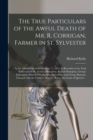 The True Particulars of the Awful Death of Mr. R. Corrigan, Farmer in St. Sylvester [microform] : at the Cattle Show Held October 17, 1855, as Revealed at the Trial of Richard Kelly, Francis Donaghue, - Book