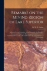 Remarks on the Mining Region of Lake Superior [microform] : Addressed to the Committee of the Honorable the Executive Council, and Report on Mining Locations Claimed on the Canadian Shores of the Lake - Book