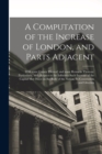 A Computation of the Increase of London, and Parts Adjacent; With Some Causes Thereof, and Some Remarks Thereon : Particularly, With Respect to the Influence Such Increase of the Capital May Have on t - Book